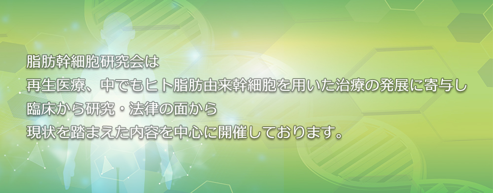 脂肪幹細胞研究会は、再生医療、中でもヒト脂肪由来幹細胞を用いた治療の発展に寄与し臨床から研究、法律の面から現状を踏まえた内容を中心に開催しております